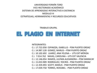 UNIVERSIDAD FERMÍN TORO
           VICE-RECTORADO ACADÉMICO
 SISTEMA DE APRENDIZAJE INTERACTIVO A DISTANCIA
                   MODULO III
ESTRATEGIAS, HERRAMIENTAS Y RECURSOS EDUCATIVOS



                 TRABAJO GRUPAL




         INTEGRANTES:
         C.I. 17.722.058   ESPINOZA, ISABELLIS - PSM PUERTO ORDAZ
         C.I. 14.987.128   GOMEZ, MARLIS – PSM PUERTO ORDAZ
         C.I. 10.102.692    JUAREZ, ANA YELENA – UTS EXT MÉRIDA
         C.I. 7.014.762    NAVAS, CAROLINA – UTS EXT VALENCIA
         C.I. 12.146.054   RAMOS, JULYMA ALEXANDRA – PSM MARACAY
         C.I. 15.033.909   RODRIGUEZ, YOCIRIS - PSM PUERTO ORDAZ
         C.I. 12.359.493   SCOTT, MARLIS - PSM PUERTO ORDAZ
         C.I. 17.039.750   TORRES, ROSSIBEL - PSM PUERTO ORDAZ
 