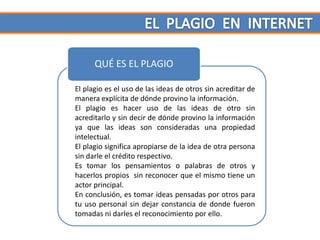 QUÉ ES EL PLAGIO

El plagio es el uso de las ideas de otros sin acreditar de
manera explícita de dónde provino la información.
El plagio es hacer uso de las ideas de otro sin
acreditarlo y sin decir de dónde provino la información
ya que las ideas son consideradas una propiedad
intelectual.
El plagio significa apropiarse de la idea de otra persona
sin darle el crédito respectivo.
Es tomar los pensamientos o palabras de otros y
hacerlos propios sin reconocer que el mismo tiene un
actor principal.
En conclusión, es tomar ideas pensadas por otros para
tu uso personal sin dejar constancia de donde fueron
tomadas ni darles el reconocimiento por ello.
 