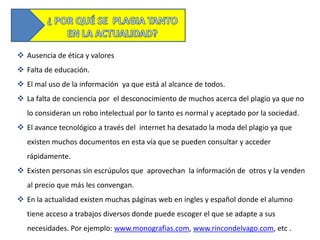  Ausencia de ética y valores
 Falta de educación.
 El mal uso de la información ya que está al alcance de todos.
 La falta de conciencia por el desconocimiento de muchos acerca del plagio ya que no
   lo consideran un robo intelectual por lo tanto es normal y aceptado por la sociedad.
 El avance tecnológico a través del internet ha desatado la moda del plagio ya que
   existen muchos documentos en esta vía que se pueden consultar y acceder
   rápidamente.
 Existen personas sin escrúpulos que aprovechan la información de otros y la venden
   al precio que más les convengan.
 En la actualidad existen muchas páginas web en ingles y español donde el alumno
   tiene acceso a trabajos diversos donde puede escoger el que se adapte a sus
   necesidades. Por ejemplo: www.monografias.com, www.rincondelvago.com, etc .
 