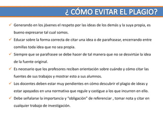  Generando en los jóvenes el respeto por las ideas de los demás y la suya propia, es
   bueno expresarse tal cual somos.
 Educar sobre la forma correcta de citar una idea o de parafrasear, encerrando entre
   comillas toda idea que no sea propia.
 Siempre que se parafrasee se debe hacer de tal manera que no se desvirtúe la idea
   de la fuente original.
 Es necesario que los profesores reciban orientación sobre cuándo y cómo citar las
   fuentes de sus trabajos y mostrar esto a sus alumnos.
 Los docentes deben estar muy pendientes en cómo descubrir el plagio de ideas y
   estar apoyados en una normativa que regule y castigue a los que incurren en ello.
 Debe señalarse la importancia y “obligación” de referenciar , tomar nota y citar en
   cualquier trabajo de investigación.
 