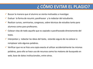  Buscar la manera que el alumno se sienta motivados a investigar.
 Evaluar la forma de resumir, parafrasear y la redactar del estudiante.
 Realizar cursos, seminarios, congresos, sobre técnicas de estudios tanto para
   alumnos como para profesores.
 Colocar citas de todo aquello que es copiado o parafraseado directamente del
   texto.
 Interpretar y redactar las ideas del texto, estando seguro de no colocar o
   remplazar solo algunas palabras.
 Verificar que no se hizo una copia exacta al utilizar accidentalmente las mismas
   palabras, para ello se hace uso de recursos como los motores de busqueda en
   web, base de datos institucionales, entre otros.
 