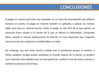 El plagio en nuestro país está muy avanzado, es un tema de preocupación que debería
tomarse en cuenta. El plagio en internet también es aplicable, y aplican las mismas
reglas que para un material escrito. Evitar el plagio es más fácil de lo que parece, es
necesario hacer alusión a la fuente de la que se obtuvo la información, incluyendo
libros, revistas o, incluso, publicaciones de Internet, es muy importante que hagamos
conciencia de esto y dejemos la mediocridad a un lado.


Sin embargo, hay que tener mucho cuidado con el parafraseo porque al cambiar o
utilizar palabras erradas puede cambiarse el sentido original de la fuente, se pueden
usar sinónimos para palabras que no sean genéricas, cambiar la voz de activa a pasiva, o
cambiar la estructura de la frase.
 
