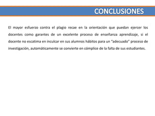 El mayor esfuerzo contra el plagio recae en la orientación que puedan ejercer los
docentes como garantes de un excelente proceso de enseñanza aprendizaje, si el
docente no escatima en inculcar en sus alumnos hábitos para un “adecuado” proceso de
investigación, automáticamente se convierte en cómplice de la falta de sus estudiantes.
 