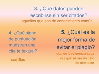 3. ¿Qué datos pueden
            escribirse sin ser citados?
       aquellos que son de conocimiento común


4. ¿Qué signo              5. ¿Cuál es la
de puntuación            mejor forma de
muestran una
                         evitar el plagio?
cita te textual?         citando la referencia cada
 comillas                   vez que se use un dato
                                       de otro autor
 