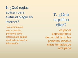 6. ¿Qué reglas
aplican para
                             7. ¿Qué
evitar el plagio en
internet?
                             significa
 las mismas que
                              citar?
con un escrito,                   es poner
poniendo como               expresamente
referencia la pagina   dentro del texto las
de donde se sacó la      palabras, ideas o
información
                        cifras tomadas de
                                 otra parte
 