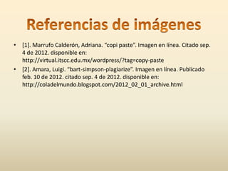 • [1]. Marrufo Calderón, Adriana. “copi paste”. Imagen en línea. Citado sep.
  4 de 2012. disponible en:
  http://virtual.itscc.edu.mx/wordpress/?tag=copy-paste
• [2]. Amara, Luigi. “bart-simpson-plagiarize”. Imagen en línea. Publicado
  feb. 10 de 2012. citado sep. 4 de 2012. disponible en:
  http://coladelmundo.blogspot.com/2012_02_01_archive.html
 