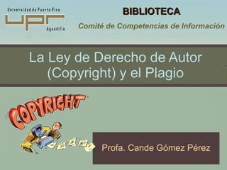 La Ley de Derecho de Autor (Copyright) y el Plagio Profa. Cande Gómez Pérez BIBLIOTECA Comité de Competencias de Información 
