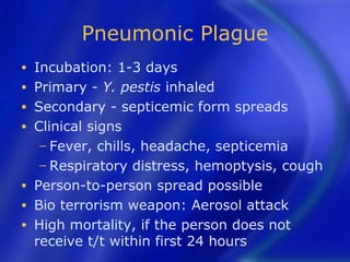 Pneumonic Plague
•   Incubation: 1-3 days
•   Primary - Y. pestis inhaled
•   Secondary - septicemic form spreads
•   Clinical signs
     − Fever, chills, headache, septicemia
     − Respiratory distress, hemoptysis, cough
•   Person-to-person spread possible
•   Bio terrorism weapon: Aerosol attack
•   High mortality, if the person does not
    receive t/t within first 24 hours
 