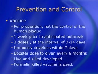 Prevention and Control
•   Vaccine
    − For prevention, not the control of the
      human plague
    − 1 week prior to anticipated outbreak
    − 2 doses , at the interval of 7-14 days
    − Immunity develops within 7 days
    − Booster dose to given every 6 months
    − Live and killed developed
    − Formalin killed vaccine is used.
 