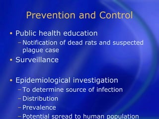 Prevention and Control
•   Public health education
    − Notification   of dead rats and suspected
     plague case
•   Surveillance

•   Epidemiological investigation
    − To determine source of infection
    − Distribution
    − Prevalence
    − Potential spread to human population
 