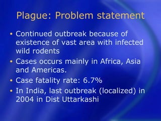 Plague: Problem statement
• Continued outbreak because of
  existence of vast area with infected
  wild rodents
• Cases occurs mainly in Africa, Asia
  and Americas.
• Case fatality rate: 6.7%
• In India, last outbreak (localized) in
  2004 in Dist Uttarkashi
 
