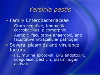 Yersinia pestis
•   Family Enterobacteriaceae
    − Gram   negative, Nonmotile,
      coccobacillus, pleomorphic
    − Aerobic, facultative anaerobic, and
      facultative intracellular pathogen
•   Several plasmids and virulence
    factors
    − F1,murine exotoxin, LPS endotoxin,
     coagulase, pesticin, plasminogen
     activator
 