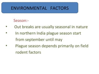 ENVIRONMENTAL FACTORS

    Season:-
•   Out breaks are usually seasonal in nature
•    In northern India plague season start
     from september until may
•    Plague season depends primarily on field
     rodent factors
 