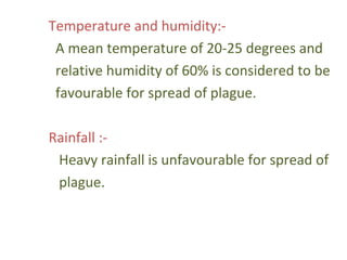 Temperature and humidity:-
 A mean temperature of 20-25 degrees and
 relative humidity of 60% is considered to be
 favourable for spread of plague.

Rainfall :-
 Heavy rainfall is unfavourable for spread of
 plague.
 