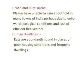 Urban and Rural areas:-
Plague have unable to gain a foothold in
many towns of India perhaps due to unto-
ward ecological conditions and lack of
efficient flea vectors.
Human dwellings :-
 Rats are abundantly found in places of
 poor housing conditions and frequent
 dwellings.
 