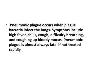 • Pneumonic plague occurs when plague
bacteria infect the lungs. Symptoms include
high fever, chills, cough, difficulty breathing,
and coughing up bloody mucus. Pneumonic
plague is almost always fatal if not treated
rapidly