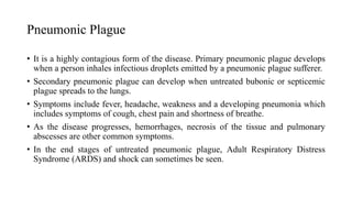 Pneumonic Plague
• It is a highly contagious form of the disease. Primary pneumonic plague develops
when a person inhales infectious droplets emitted by a pneumonic plague sufferer.
• Secondary pneumonic plague can develop when untreated bubonic or septicemic
plague spreads to the lungs.
• Symptoms include fever, headache, weakness and a developing pneumonia which
includes symptoms of cough, chest pain and shortness of breathe.
• As the disease progresses, hemorrhages, necrosis of the tissue and pulmonary
abscesses are other common symptoms.
• In the end stages of untreated pneumonic plague, Adult Respiratory Distress
Syndrome (ARDS) and shock can sometimes be seen.
 