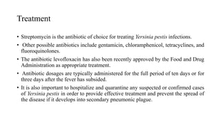 Treatment
• Streptomycin is the antibiotic of choice for treating Yersinia pestis infections.
• Other possible antibiotics include gentamicin, chloramphenicol, tetracyclines, and
fluoroquinolones.
• The antibiotic levofloxacin has also been recently approved by the Food and Drug
Administration as appropriate treatment.
• Antibiotic dosages are typically administered for the full period of ten days or for
three days after the fever has subsided.
• It is also important to hospitalize and quarantine any suspected or confirmed cases
of Yersinia pestis in order to provide effective treatment and prevent the spread of
the disease if it develops into secondary pneumonic plague.
 