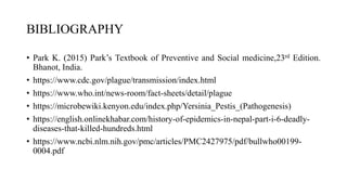 BIBLIOGRAPHY
• Park K. (2015) Park’s Textbook of Preventive and Social medicine,23rd Edition.
Bhanot, India.
• https://www.cdc.gov/plague/transmission/index.html
• https://www.who.int/news-room/fact-sheets/detail/plague
• https://microbewiki.kenyon.edu/index.php/Yersinia_Pestis_(Pathogenesis)
• https://english.onlinekhabar.com/history-of-epidemics-in-nepal-part-i-6-deadly-
diseases-that-killed-hundreds.html
• https://www.ncbi.nlm.nih.gov/pmc/articles/PMC2427975/pdf/bullwho00199-
0004.pdf
 