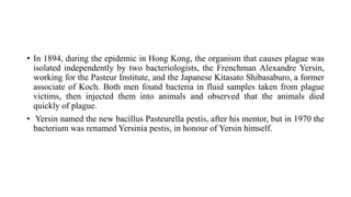 • In 1894, during the epidemic in Hong Kong, the organism that causes plague was
isolated independently by two bacteriologists, the Frenchman Alexandre Yersin,
working for the Pasteur Institute, and the Japanese Kitasato Shibasaburo, a former
associate of Koch. Both men found bacteria in fluid samples taken from plague
victims, then injected them into animals and observed that the animals died
quickly of plague.
• Yersin named the new bacillus Pasteurella pestis, after his mentor, but in 1970 the
bacterium was renamed Yersinia pestis, in honour of Yersin himself.
 
