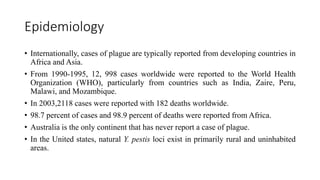 Epidemiology
• Internationally, cases of plague are typically reported from developing countries in
Africa and Asia.
• From 1990-1995, 12, 998 cases worldwide were reported to the World Health
Organization (WHO), particularly from countries such as India, Zaire, Peru,
Malawi, and Mozambique.
• In 2003,2118 cases were reported with 182 deaths worldwide.
• 98.7 percent of cases and 98.9 percent of deaths were reported from Africa.
• Australia is the only continent that has never report a case of plague.
• In the United states, natural Y. pestis loci exist in primarily rural and uninhabited
areas.
 