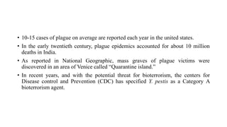 • 10-15 cases of plague on average are reported each year in the united states.
• In the early twentieth century, plague epidemics accounted for about 10 million
deaths in India.
• As reported in National Geographic, mass graves of plague victims were
discovered in an area of Venice called “Quarantine island.”
• In recent years, and with the potential threat for bioterrorism, the centers for
Disease control and Prevention (CDC) has specified Y. pestis as a Category A
bioterrorism agent.
 
