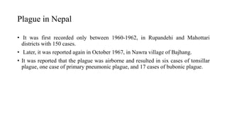Plague in Nepal
• It was first recorded only between 1960-1962, in Rupandehi and Mahottari
districts with 150 cases.
• Later, it was reported again in October 1967, in Nawra village of Bajhang.
• It was reported that the plague was airborne and resulted in six cases of tonsillar
plague, one case of primary pneumonic plague, and 17 cases of bubonic plague.
 