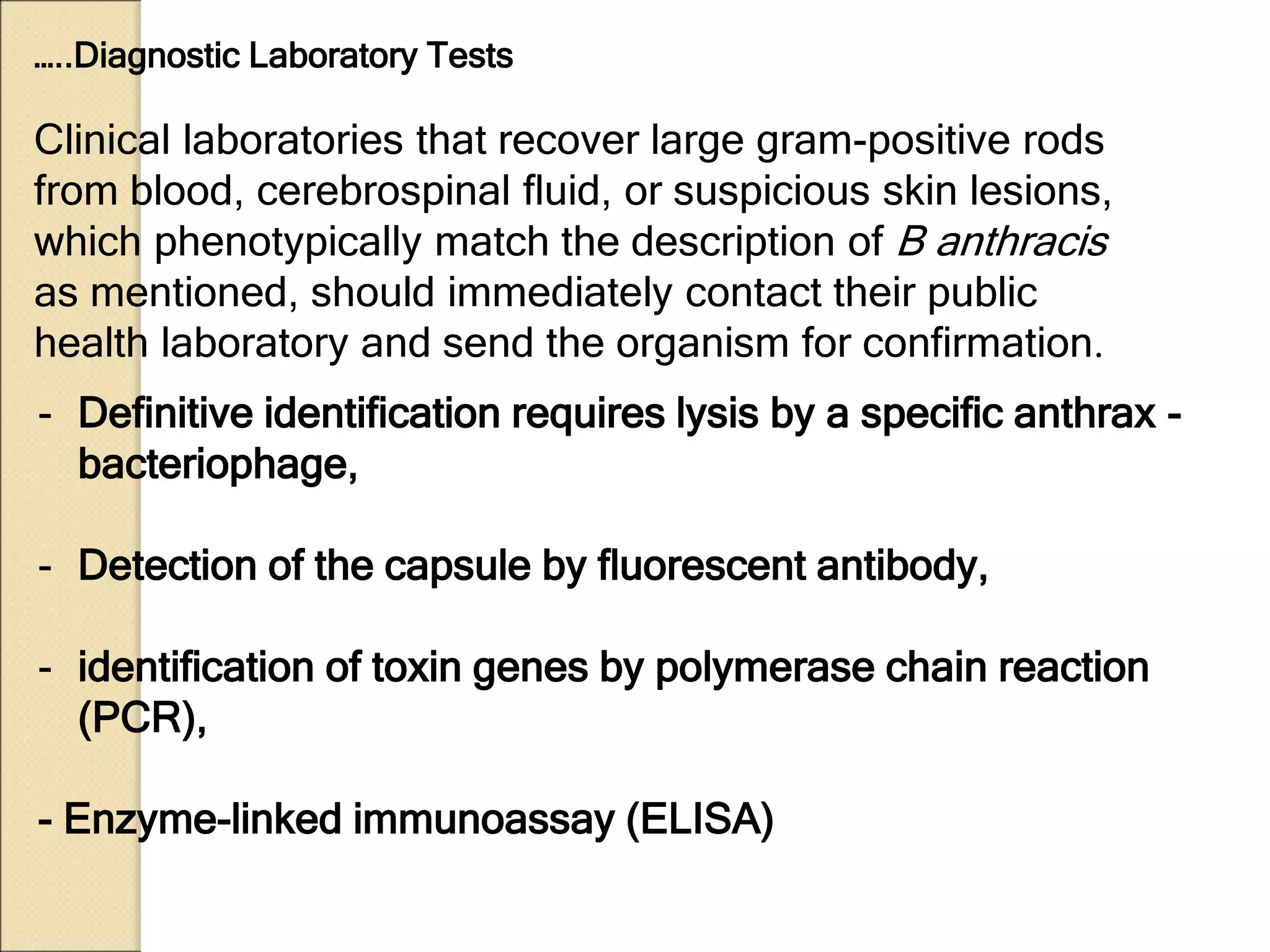 - Definitive identification requires lysis by a specific anthrax -
bacteriophage,
- Detection of the capsule by fluorescent antibody,
- identification of toxin genes by polymerase chain reaction
(PCR),
- Enzyme-linked immunoassay (ELISA)
Clinical laboratories that recover large gram-positive rods
from blood, cerebrospinal fluid, or suspicious skin lesions,
which phenotypically match the description of B anthracis
as mentioned, should immediately contact their public
health laboratory and send the organism for confirmation.
…..Diagnostic Laboratory Tests
 
