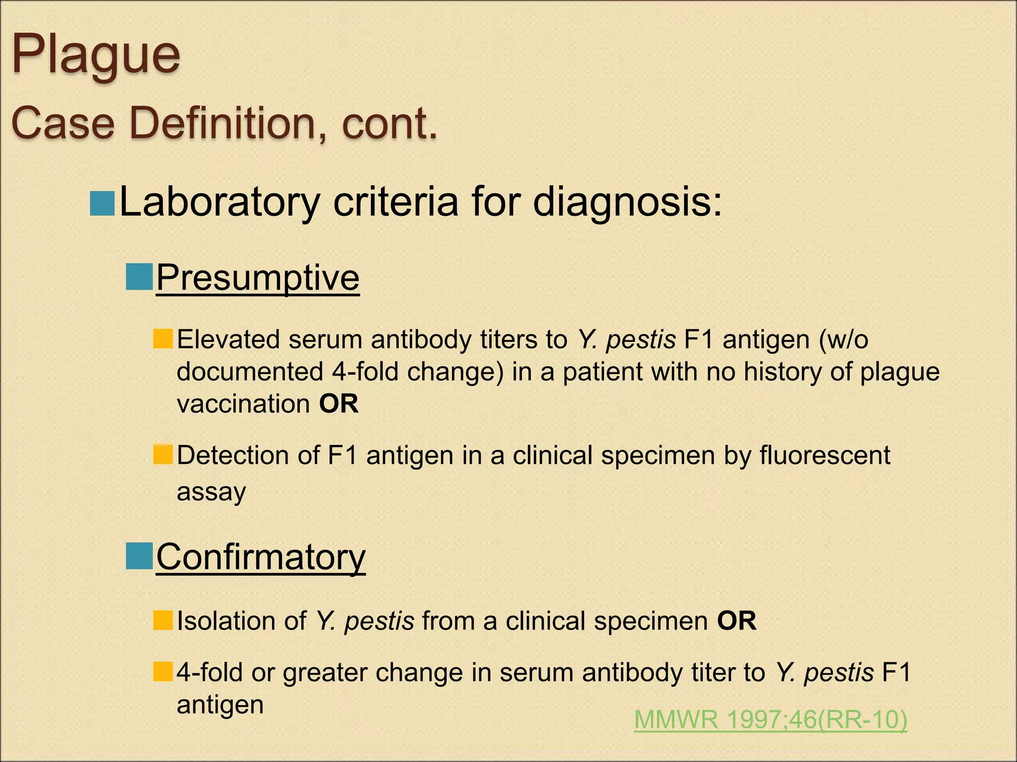 Plague
Case Definition, cont.
Laboratory criteria for diagnosis:
Presumptive
Elevated serum antibody titers to Y. pestis F1 antigen (w/o
documented 4-fold change) in a patient with no history of plague
vaccination OR
Detection of F1 antigen in a clinical specimen by fluorescent
assay
Confirmatory
Isolation of Y. pestis from a clinical specimen OR
4-fold or greater change in serum antibody titer to Y. pestis F1
antigen
MMWR 1997;46(RR-10)
 