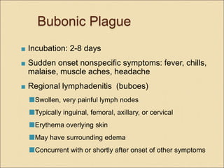 Bubonic Plague
 Incubation: 2-8 days
 Sudden onset nonspecific symptoms: fever, chills,
malaise, muscle aches, headache
 Regional lymphadenitis (buboes)
Swollen, very painful lymph nodes
Typically inguinal, femoral, axillary, or cervical
Erythema overlying skin
May have surrounding edema
Concurrent with or shortly after onset of other symptoms
 