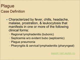 Plague
Case Definition
 Characterized by fever, chills, headache,
malaise, prostration, & leukocytosis that
manifests in one or more of the following
clinical forms:
◦ Regional lymphadenitis (bubonic)
◦ Septicemia w/o evident bubo (septicemic)
◦ Plague pneumonia
◦ Pharyngitis & cervical lymphadenitis (pharyngeal)
MMWR 1997;46(RR-10)
 