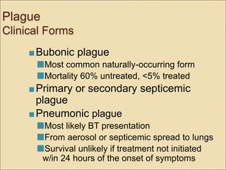 Plague
Clinical Forms
 Bubonic plague
Most common naturally-occurring form
Mortality 60% untreated, <5% treated
 Primary or secondary septicemic
plague
 Pneumonic plague
Most likely BT presentation
From aerosol or septicemic spread to lungs
Survival unlikely if treatment not initiated
w/in 24 hours of the onset of symptoms
 