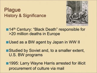 Plague
History & Significance
14th Century: “Black Death” responsible for
>20 million deaths in Europe
Used as a BW agent by Japan in WW II
Studied by Soviet and, to a smaller extent,
U.S. BW programs
1995: Larry Wayne Harris arrested for illicit
procurement of culture via mail
 