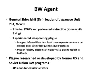 BW Agent
• General Shiro Ishii (Dr.), leader of Japanese Unit
731, WW II
– Infected POWs and performed vivisection (some while
living)
– Experimented weaponizing plague
• Dropped infected fleas in at least three separate occasions on
Chinese cities with subsequent plague outbreaks
• Mission “Cherry Blossoms at Night” was a plan to repeat in
California
• Plague researched or developed by former US and
Soviet Union BW programs
– US abandoned plague work
 