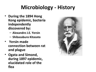 Microbiology - History
• During the 1894 Hong
Kong epidemic, bacteria
independently
discovered by:
– Alexandre J.E. Yersin
– Shibasaburo Kitasato
• Yersin made
connection between rat
and plague
• Ogata and Simond,
during 1897 epidemic,
elucidated role of the
flea
 