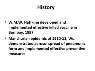 History
• W.M.W. Haffkine developed and
implemented effective killed vaccine in
Bombay, 1897
• Manchurian epidemic of 1910-11, Wu
demonstrated aerosol spread of pneumonic
form and implemented effective preventive
measures
 