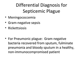 Differential Diagnosis for
Septicemic Plague
• Meningococcemia
• Gram-negative sepsis
• Rickettsiosis
• For Pneumonic plague: Gram negative
bacteria recovered from sputum, fulminate
pneumonia and bloody sputum in a healthy,
non-immunocompromised patient
 