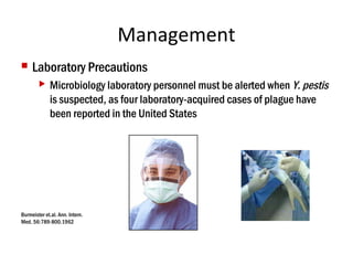 Management
 Laboratory Precautions
 Microbiology laboratory personnel must be alerted when Y. pestis
is suspected, as four laboratory-acquired cases of plague have
been reported in the United States
Burmeister et.al. Ann. Intern.
Med. 56:789-800.1962
 