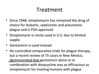 Treatment
• Since 1948, streptomycin has remained the drug of
choice for bubonic, septicemic and pneumonic
plague and is FDA approved
• Streptomycin is rarely used in U.S. due to limited
supply
• Gentamicin is used instead
• No controlled comparative trials for plague therapy,
but a recent review of 75 cases in New Mexico,
demonstrated that gentamicin alone or in
combination with doxycycline was as efficacious as
streptomycin for treating humans with plague
Boulangerf et. Al. Clin. Infect. Dis 38:663-669.2004
 