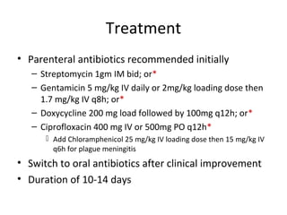 Treatment
• Parenteral antibiotics recommended initially
– Streptomycin 1gm IM bid; or*
– Gentamicin 5 mg/kg IV daily or 2mg/kg loading dose then
1.7 mg/kg IV q8h; or*
– Doxycycline 200 mg load followed by 100mg q12h; or*
– Ciprofloxacin 400 mg IV or 500mg PO q12h*
 Add Chloramphenicol 25 mg/kg IV loading dose then 15 mg/kg IV
q6h for plague meningitis
• Switch to oral antibiotics after clinical improvement
• Duration of 10-14 days
 