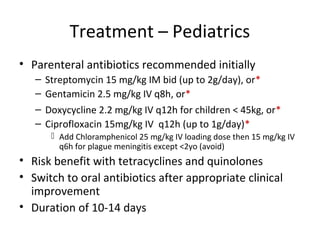 Treatment – Pediatrics
• Parenteral antibiotics recommended initially
– Streptomycin 15 mg/kg IM bid (up to 2g/day), or*
– Gentamicin 2.5 mg/kg IV q8h, or*
– Doxycycline 2.2 mg/kg IV q12h for children < 45kg, or*
– Ciprofloxacin 15mg/kg IV q12h (up to 1g/day)*
 Add Chloramphenicol 25 mg/kg IV loading dose then 15 mg/kg IV
q6h for plague meningitis except <2yo (avoid)
• Risk benefit with tetracyclines and quinolones
• Switch to oral antibiotics after appropriate clinical
improvement
• Duration of 10-14 days
 