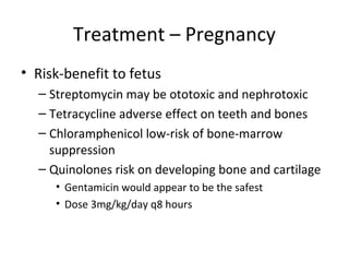 Treatment – Pregnancy
• Risk-benefit to fetus
– Streptomycin may be ototoxic and nephrotoxic
– Tetracycline adverse effect on teeth and bones
– Chloramphenicol low-risk of bone-marrow
suppression
– Quinolones risk on developing bone and cartilage
• Gentamicin would appear to be the safest
• Dose 3mg/kg/day q8 hours
 