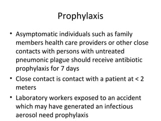 Prophylaxis
• Asymptomatic individuals such as family
members health care providers or other close
contacts with persons with untreated
pneumonic plague should receive antibiotic
prophylaxis for 7 days
• Close contact is contact with a patient at < 2
meters
• Laboratory workers exposed to an accident
which may have generated an infectious
aerosol need prophylaxis
 