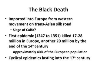 The Black Death
• Imported into Europe from western
movement on trans-Asian silk road
– Siege of Caffa?
• First epidemic (1347 to 1351) killed 17-28
million in Europe, another 20 million by the
end of the 14th
century
– Approximately 40% of the European population
• Cyclical epidemics lasting into the 17th
century
 