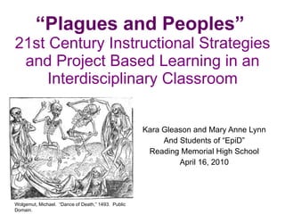 “ Plagues and Peoples”   21st Century Instructional Strategies and Project Based Learning in an Interdisciplinary Classroom Kara Gleason and Mary Anne Lynn And Students of “EpiD” Reading Memorial High School April 16, 2010 Wolgemut, Michael.  “Dance of Death,” 1493.  Public Domain. 