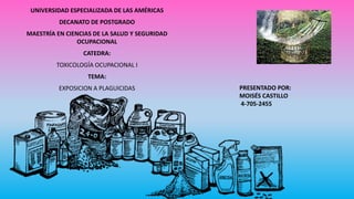 UNIVERSIDAD ESPECIALIZADA DE LAS AMÉRICAS
DECANATO DE POSTGRADO
MAESTRÍA EN CIENCIAS DE LA SALUD Y SEGURIDAD
OCUPACIONAL
CATEDRA:
TOXICOLOGÍA OCUPACIONAL I
TEMA:
EXPOSICION A PLAGUICIDAS PRESENTADO POR:
MOISÉS CASTILLO
4-705-2455
 