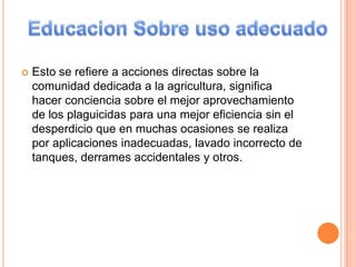 Esto se refiere a acciones directas sobre la comunidad dedicada a la agricultura, significa hacer conciencia sobre el mejor aprovechamiento de los plaguicidas para una mejor eficiencia sin el desperdicio que en muchas ocasiones se realiza por aplicaciones inadecuadas, lavado incorrecto de tanques, derrames accidentales y otros. Educacion Sobre uso adecuado 