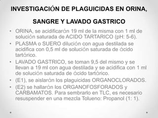 INVESTIGACIÓN DE PLAGUICIDAS EN ORINA,

         SANGRE Y LAVADO GASTRICO
• ORINA, se acidificarán 19 ml de la misma con 1 ml de
  solución saturada de ACIDO TARTARICO (pH: 5-6).
• PLASMA o SUERO dilución con agua destilada se
  acidifica con 0,5 ml de solución saturada de ácido
  tartárico.
• LAVADO GASTRICO, se toman 9,5 del mismo y se
  llevan a 19 ml con agua destilada y se acidifica con 1 ml
  de solución saturada de ácido tartárico.
• (E1), se aislarán los plaguicidas ORGANOCLORADOS.
• (E2) se hallarán los ORGANOFOSFORADOS y
  CARBAMATOS. Para sembrarlo en TLC, es necesario
  resuspender en una mezcla Tolueno: Propanol (1: 1).
 