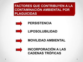 FACTORES QUE CONTRIBUYEN A LA
CONTAMINACIÓN AMBIENTAL POR
PLAGUICIDAS

      PERSISTENCIA

      LIPOSOLUBILIDAD

      MOVILIDAD AMBIENTAL

      INCORPORACIÓN A LAS
      CADENAS TRÓFICAS
 