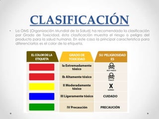 CLASIFICACIÓN
•   La OMS (Organización Mundial de la Salud) ha recomendado la clasificación
    por Grado de Toxicidad, ésta clasificación muestra el riesgo o peligro del
    producto para la salud humana. En este caso la principal característica para
    diferenciarlos es el color de la etiqueta.
 